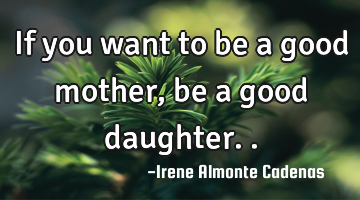 If you want to be a good mother ,be a good daughter..