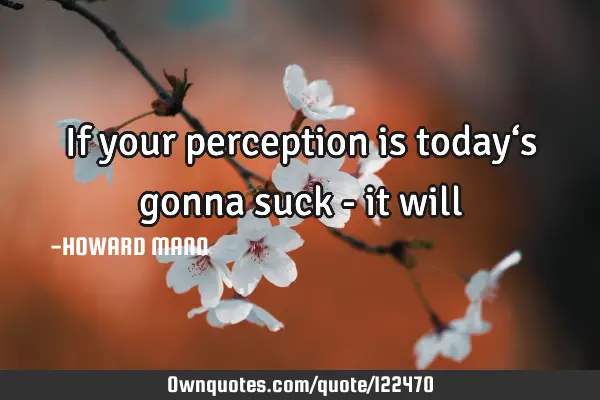 If your perception is today‘s gonna suck - it
