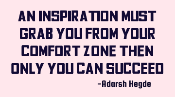An inspiration must grab you from your comfort zone then only you can