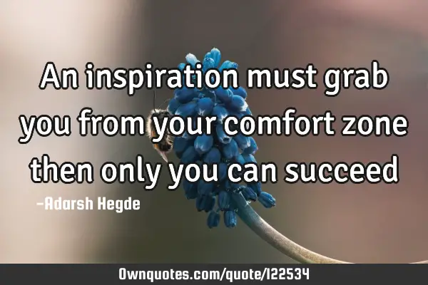 An inspiration must grab you from your comfort zone then only you can