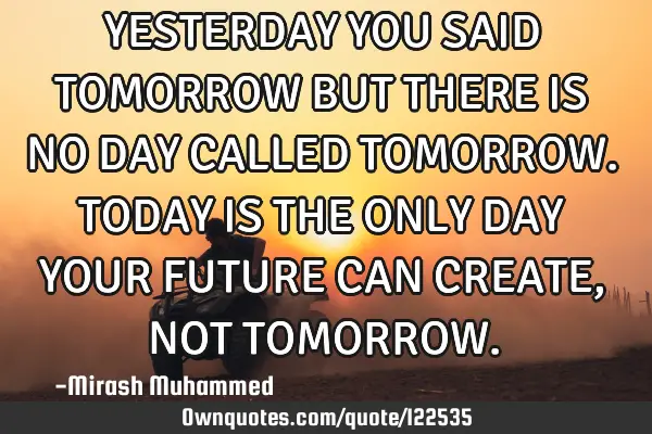 YESTERDAY YOU SAID TOMORROW BUT THERE IS NO DAY CALLED TOMORROW. TODAY IS THE ONLY DAY YOUR FUTURE C
