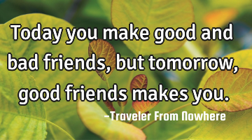 Today you make good and bad friends, but tomorrow, good friends makes