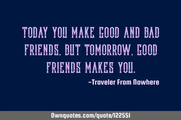 Today you make good and bad friends, but tomorrow, good friends makes