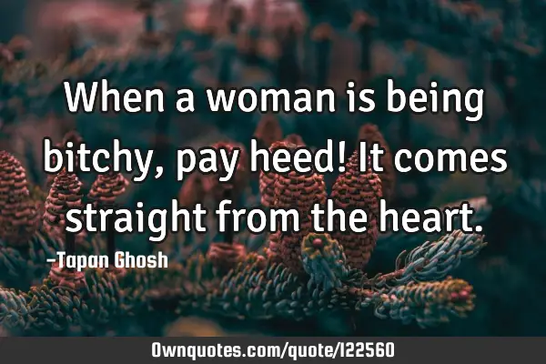 When a woman is being bitchy, pay heed! It comes straight from the