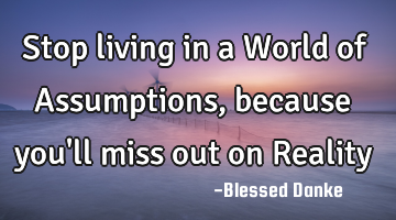 Stop living in a World of Assumptions, because you
