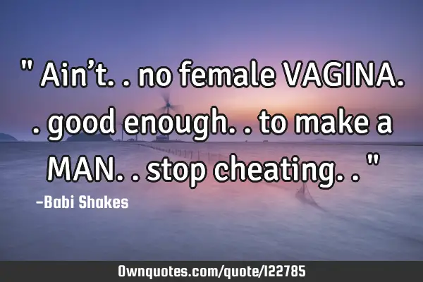 " Ain’t.. no female VAGINA.. good enough.. to make a MAN.. stop cheating.. "