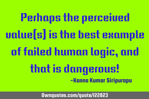 Perhaps the perceived value(s) is the best example of failed human logic, and that is dangerous!