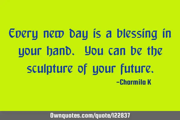Every new day is a blessing in your hand. You can be the sculpture of your