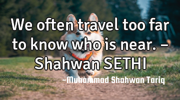 We often travel too far to know who is near. – Shahwan SETHI
