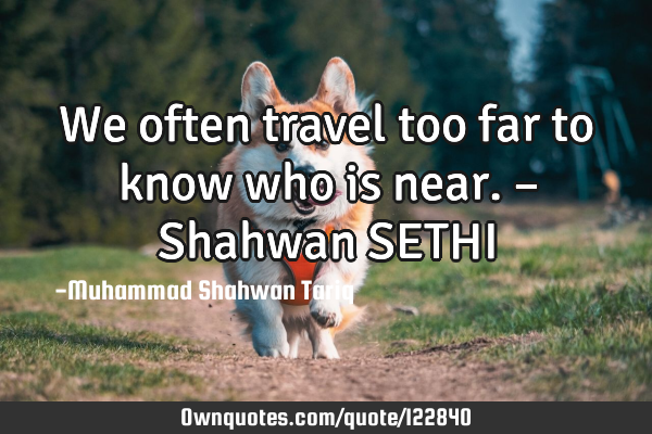 We often travel too far to know who is near. – Shahwan SETHI