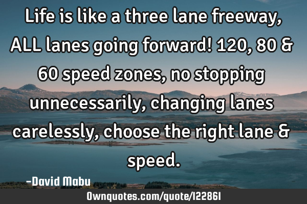 Life is like a three lane freeway, ALL lanes going forward! 120, 80 & 60 speed zones, no stopping