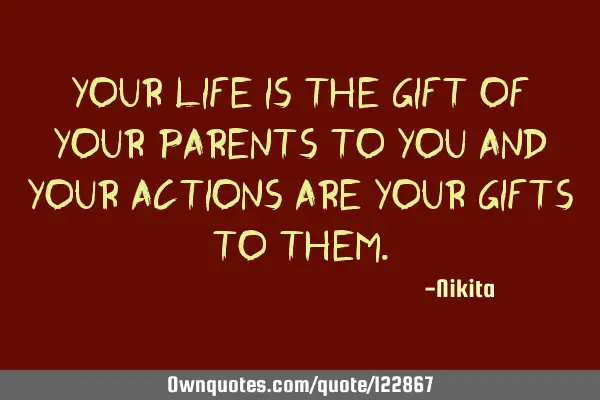 Your life is the gift of your parents to you and your actions are your gifts to