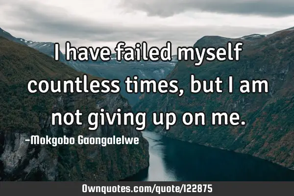I have failed myself countless times, but I am not giving up on