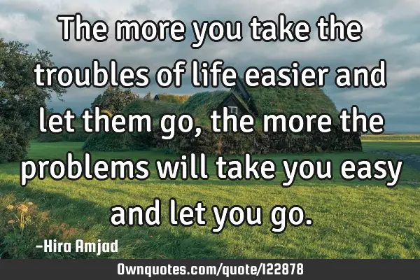 The more you take the troubles of life easier and let them go,the more the problems will take you