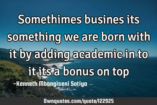 Somethimes busines its something we are born with it by adding academic in to it its a bonus on