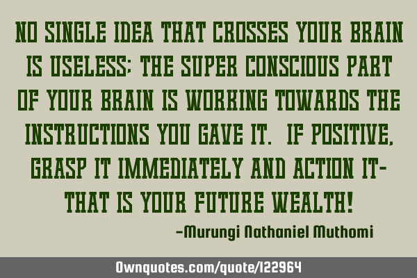 No single idea that crosses your brain is useless; the super conscious part of your brain is