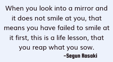 When you look into a mirror and it does not smile at you, that means you have failed to smile at it
