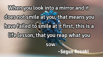 When you look into a mirror and it does not smile at you, that means you have failed to smile at it