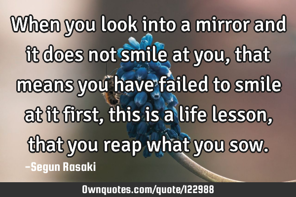 When you look into a mirror and it does not smile at you, that means you have failed to smile at it