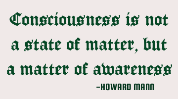 Consciousness is not a state of matter, but a matter of awareness