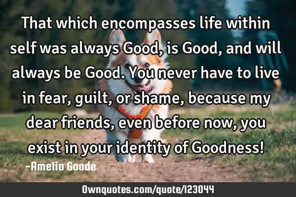That which encompasses life within self was always Good, is Good, and will always be Good. You