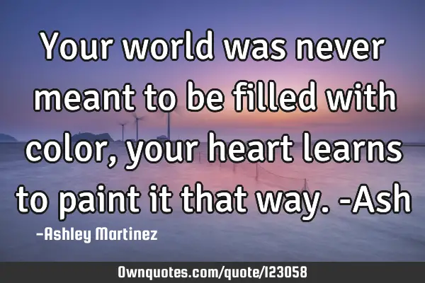 Your world was never meant to be filled with color, your heart learns to paint it that way. -A