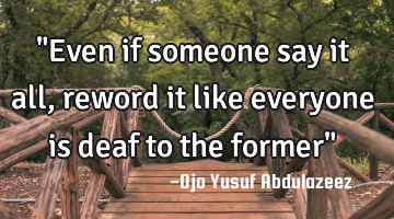 "Even if someone say it all, reword it like everyone is deaf to the former"