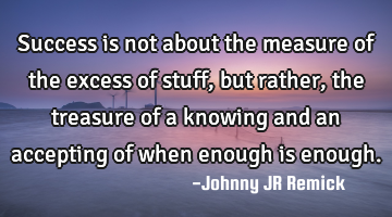 Success is not about the measure of the excess of stuff, but rather, the treasure of a knowing and