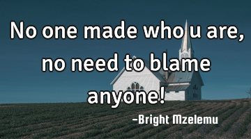 No one made who u are, no need to blame anyone!