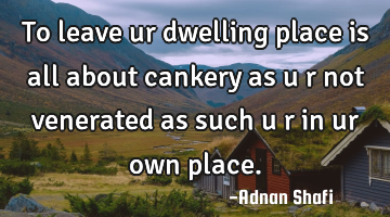 To leave ur dwelling place is all about cankery as u r not venerated as such u r in ur own place.