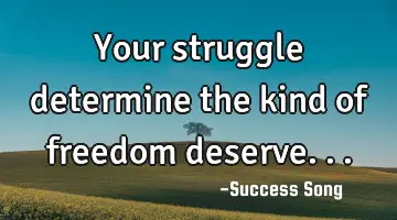 Your struggle determine the kind of freedom deserve...
