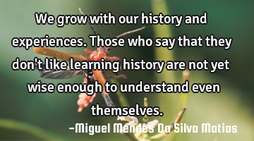 We grow with our history and experiences. Those who say that they don