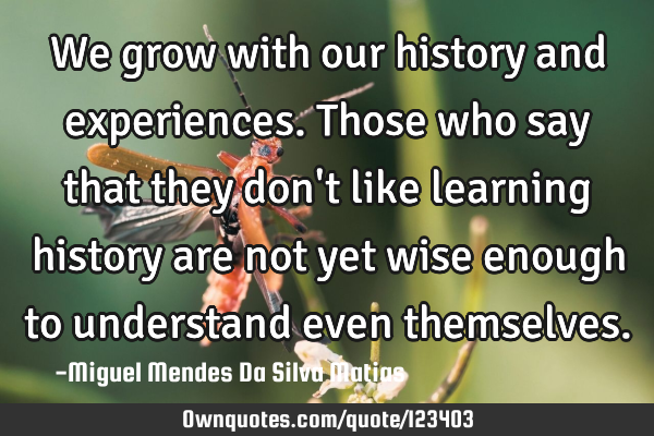 We grow with our history and experiences. Those who say that they don