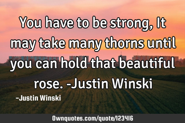 You have to be strong, It may take many thorns until you can hold that beautiful rose. -Justin W