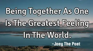 Being Together As One Is The Greatest Feeling In The World.