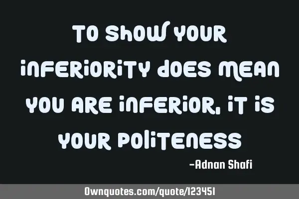 To show your inferiority does mean you are inferior, It is your