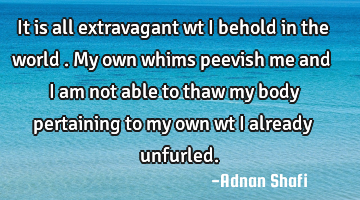 It is all extravagant wt I behold in the world .My own whims peevish me and I am not able to thaw