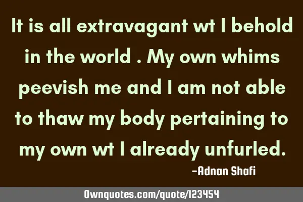 It is all extravagant wt I behold in the world .My own whims peevish me and I am not able to thaw