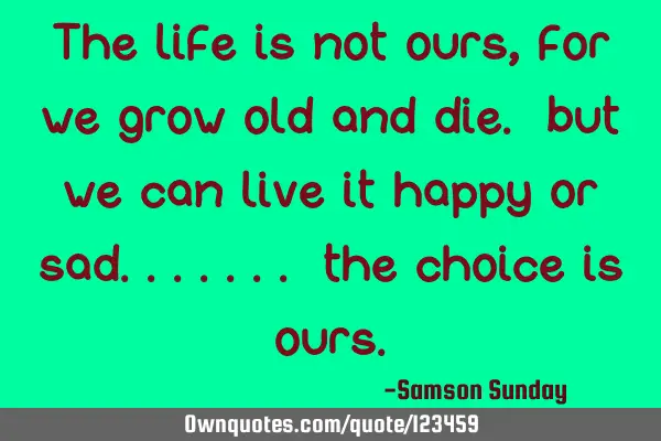 The life is not ours, for we grow old and die. but we can live it happy or sad....... the choice is