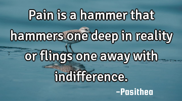Pain is a hammer that hammers one deep in reality or flings one away with indifference.