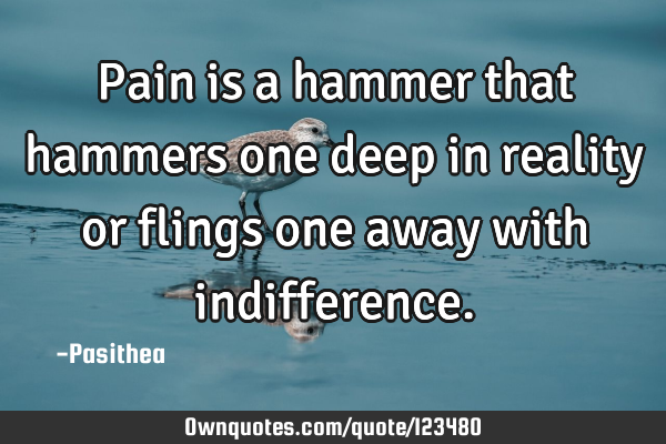 Pain is a hammer that hammers one deep in reality or flings one away with