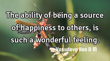 The ability of being a source of happiness to others, is such a wonderful feeling.