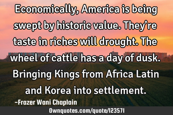 Economically, America is being swept by historic value. They’re taste in riches will drought. The