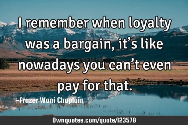 I remember when loyalty was a bargain, it’s like nowadays you can’t even pay for