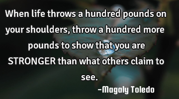 When life throws a hundred pounds on your shoulders, throw a hundred more pounds to show that you