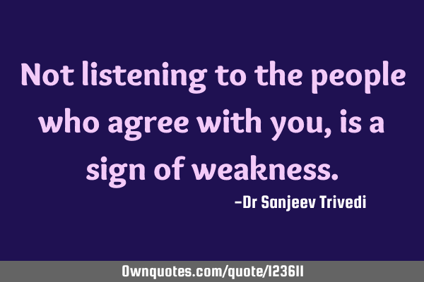 Not listening to the people who agree with you, is a sign of
