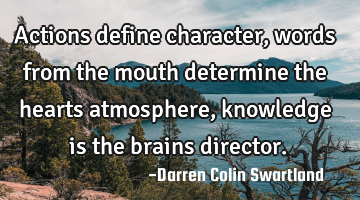 Actions define character, words from the mouth determine the hearts atmosphere, knowledge is the