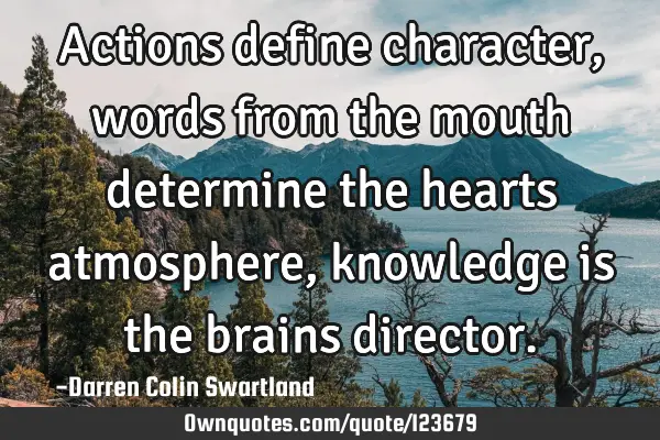 Actions define character, words from the mouth determine the hearts atmosphere, knowledge is the