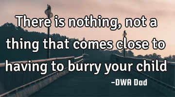 There is nothing, not a thing that comes close to having to burry your child