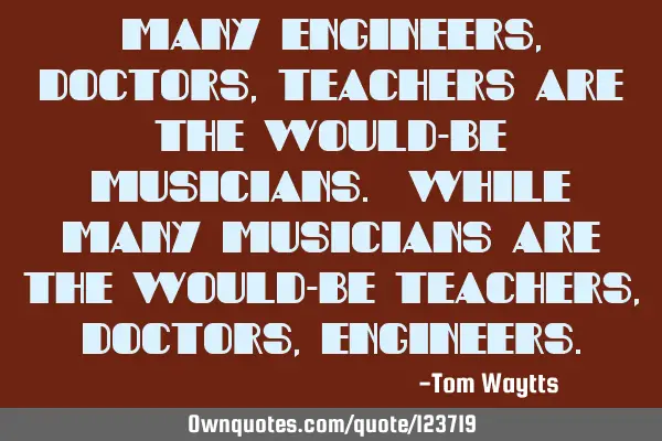 Many engineers, doctors, teachers are the would-be musicians. While many musicians are the would-be
